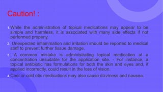 Caution! :
1.While the administration of topical medications may appear to be
simple and harmless, it is associated with many side effects if not
performed properly.
2. Unexpected inflammation and irritation should be reported to medical
staff to prevent further tissue damage.
3. A common mistake is administrating topical medication at a
concentration unsuitable for the application site. ‐ For instance, a
topical antibiotic has formulations for both the skin and eyes and, if
applied incorrectly, could result in the loss of vision.
4.Cool or cold otic medications may also cause dizziness and nausea.
 