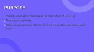 PURPOSE :
1.Permits local rather than systemic absorption of the drug
2.Reduces side effects
3.Some drugs are slow release over 24 hours therefore continuous
action
 