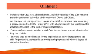 Ointment
• Metal case for Cruz Roja ointment from Mexico (beginning of the 20th century)
from the permanent collection of the Museo del Objeto del Objeto.
• An ointment is a homogeneous, viscous, semi-solid preparation, most commonly
a greasy, thick oil (oil 80% - water 20%) with a high viscosity, that is intended for
external application to the skin or mucous membranes.
• Ointments have a water number that defines the maximum amount of water that
they can contain.
• They are used as emollients or for the application of active ingredients to the
skin for protective, therapeutic, or prophylactic purposes and where a degree of
occlusion is desired.
 