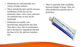 • Ointments are used topically on a
variety of body surfaces.
• These include the skin and the mucous
membranes of the eye (an eye
ointment), chest, vulva, anus, and nose.
An ointment may or may not be
medicated
• Ointments are usually very
moisturizing, and good for dry skin.
They have a low risk of sensitization
due to having few ingredients beyond
the base oil or fat, and low irritation
risk.
• There is typically little variability
between brands of drugs. They are
often disliked by patients due to
greasiness
 