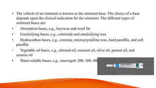 • The vehicle of an ointment is known as the ointment base. The choice of a base
depends upon the clinical indication for the ointment. The different types of
ointment bases are:
• Absorption bases, e.g., beeswax and wool fat
• Emulsifying bases, e.g., cetrimide and emulsifying wax
• Hydrocarbon bases, e.g., ceresine, microcrystalline wax, hard paraffin, and soft
paraffin
• Vegetable oil bases, e.g., almond oil, coconut oil, olive oil, peanut oil, and
sesame oil
• Water-soluble bases, e.g., macrogols 200, 300, 400
 