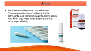 Solid
• Medication may be placed in a solid form.
Examples are deodorant, antiperspirants,
astringents, and hemostatic agents. Some solids
melt when they reach body temperature (e.g.
rectal suppositories).
 