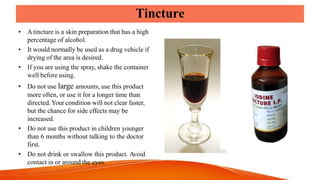 Tincture
• Atincture is a skin preparation that has a high
percentage of alcohol.
• It would normally be used as a drug vehicle if
drying of the area is desired.
• If you are using the spray, shake the container
well before using.
• Do not use large amounts, use this product
more often, or use it for a longer time than
directed.Your condition will not clear faster,
but the chance for side effects may be
increased.
• Do not use this product in children younger
than 6 months without talking to the doctor
first.
• Do not drink or swallow this product. Avoid
contact in or around the eyes.
 
