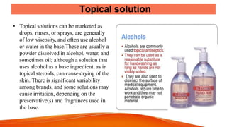 Topical solution
• Topical solutions can be marketed as
drops, rinses, or sprays, are generally
of low viscosity, and often use alcohol
or water in the base.These are usually a
powder dissolved in alcohol, water, and
sometimes oil; although a solution that
uses alcohol as a base ingredient, as in
topical steroids, can cause drying of the
skin. There is significant variability
among brands, and some solutions may
cause irritation, depending on the
preservative(s) and fragrances used in
the base.
 