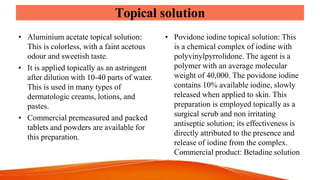 Topical solution
• Aluminium acetate topical solution:
This is colorless, with a faint acetous
odour and sweetish taste.
• It is applied topically as an astringent
after dilution with 10-40 parts of water.
This is used in many types of
dermatologic creams, lotions, and
pastes.
• Commercial premeasured and packed
tablets and powders are available for
this preparation.
• Povidone iodine topical solution: This
is a chemical complex of iodine with
polyvinylpyrrolidone. The agent is a
polymer with an average molecular
weight of 40,000. The povidone iodine
contains 10% available iodine, slowly
released when applied to skin. This
preparation is employed topically as a
surgical scrub and non irritating
antiseptic solution; its effectiveness is
directly attributed to the presence and
release of iodine from the complex.
Commercial product: Betadine solution
 
