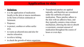 Application to skin
• Definition:
• it is the application of medication
locally to the skin or mucus membranes
in the form of lotion ointments or
lininment.
• Purposes:
• to protect, soothen or soften surfce
area.
• to warm an afeectrd area and also for
mucles relaxation.
• to relieve itching.
• to check the growth of micro organisms
• Transdermal patches are applied
topically, and therefore are considered
under the umbrella of topical
medication. These patches adhere to
the skin with an adhesive base, and
they typically contain a time-release
mechanism, allowing the skin to absorb
a consistent, constant amount of
medication throughout the course of
hours or even days.
•
 