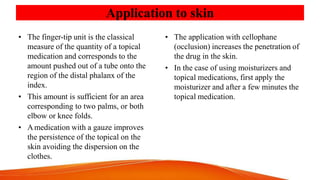 Application to skin
• The finger-tip unit is the classical
measure of the quantity of a topical
medication and corresponds to the
amount pushed out of a tube onto the
region of the distal phalanx of the
index.
• This amount is sufficient for an area
corresponding to two palms, or both
elbow or knee folds.
• Amedication with a gauze improves
the persistence of the topical on the
skin avoiding the dispersion on the
clothes.
• The application with cellophane
(occlusion) increases the penetration of
the drug in the skin.
• In the case of using moisturizers and
topical medications, first apply the
moisturizer and after a few minutes the
topical medication.
 