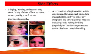 Side Effects
• Stinging, burning, and redness may
occur. If any of these effects persist or
worsen, notify your doctor or
pharmacist promptly.
• A very serious allergic reaction to this
drug is rare. However, seek immediate
medical attention if you notice any
symptoms of a serious allergic reaction
including: rash, itching/swelling
(especially of the face/tongue/throat),
severe dizziness, trouble breathing.
 