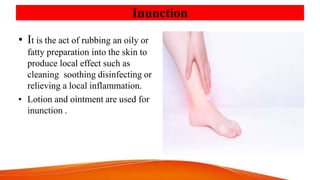 Inunction
• It is the act of rubbing an oily or
fatty preparation into the skin to
produce local effect such as
cleaning soothing disinfecting or
relieving a local inflammation.
• Lotion and ointment are used for
inunction .
 