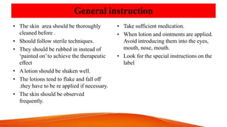 General instruction
• The skin area should be thoroughly
cleaned before .
• Should follow sterile techniques.
• They should be rubbed in instead of
‘painted on’to achieve the therapeutic
effect
• Alotion should be shaken well.
• The lotions tend to flake and fall off
.they have to be re applied if necessary.
• The skin should be observed
frequently.
• Take sufficient medication.
• When lotion and ointments are applied.
Avoid introducing them into the eyes,
mouth, nose, mouth.
• Look for the special instructions on the
label
 