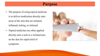 Purpose
• The purpose of using topical medicine
is to deliver medication directly onto
areas of the skin that are irritated,
inflamed, itching, or infected.
• Topical medicines are often applied
directly onto a rash or a irritated area
on the skin for rapid relief of
symptoms.
 