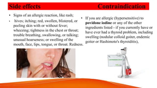 Side effects Contraindication
• Signs of an allergic reaction, like rash;
• hives; itching; red, swollen, blistered, or
peeling skin with or without fever;
wheezing; tightness in the chest or throat;
trouble breathing, swallowing, or talking;
unusual hoarseness; or swelling of the
mouth, face, lips, tongue, or throat. Redness.
• If you are allergic (hypersensitive) to
povidone iodine or any of the other
ingredients listed - if you currently have or
have ever had a thyroid problem, including
swelling (nodular colloid goiter, endemic
goiter or Hashimoto's thyroiditis),
 