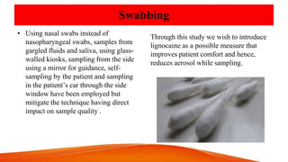 Swabbing
• Using nasal swabs instead of
nasopharyngeal swabs, samples from
gargled fluids and saliva, using glass-
walled kiosks, sampling from the side
using a mirror for guidance, self-
sampling by the patient and sampling
in the patient’s car through the side
window have been employed but
mitigate the technique having direct
impact on sample quality .
Through this study we wish to introduce
lignocaine as a possible measure that
improves patient comfort and hence,
reduces aerosol while sampling.
 