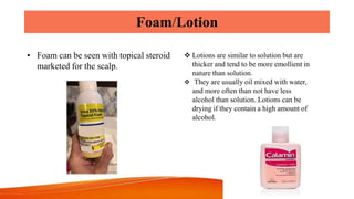 Foam/Lotion
• Foam can be seen with topical steroid
marketed for the scalp.
 Lotions are similar to solution but are
thicker and tend to be more emollient in
nature than solution.
 They are usually oil mixed with water,
and more often than not have less
alcohol than solution. Lotions can be
drying if they contain a high amount of
alcohol.
 
