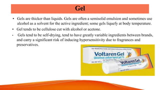 Gel
• Gels are thicker than liquids. Gels are often a semisolid emulsion and sometimes use
alcohol as a solvent for the ac...