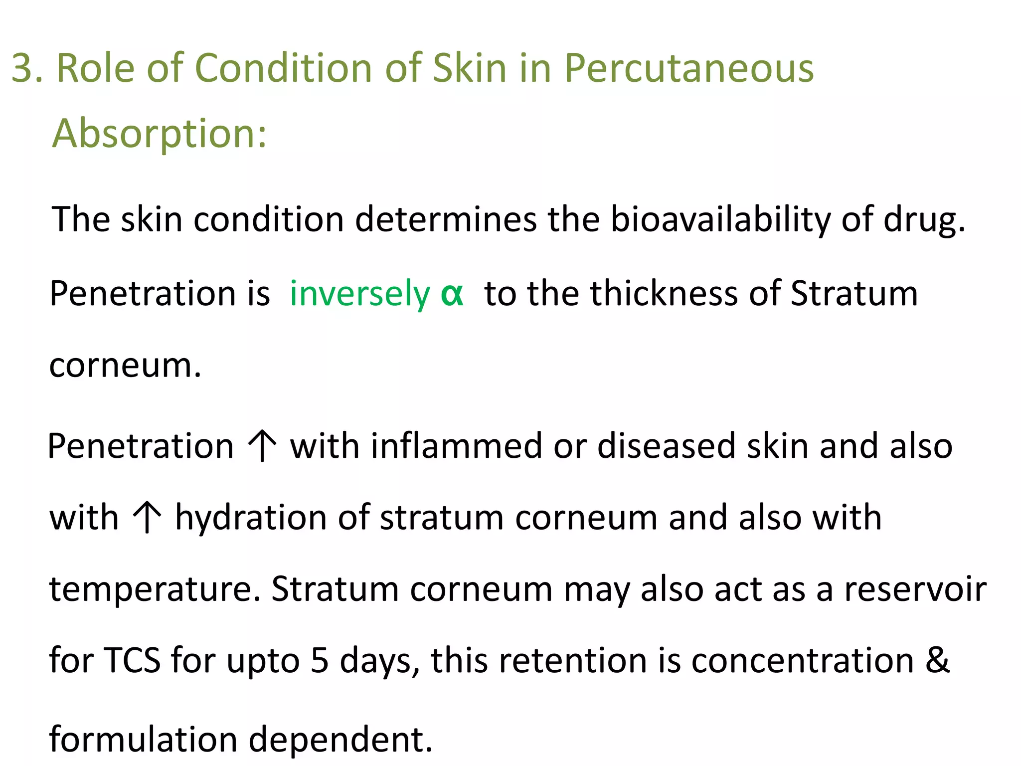 3. Role of Condition of Skin in Percutaneous
Absorption:
The skin condition determines the bioavailability of drug.
Penetration is inversely α to the thickness of Stratum
corneum.
Penetration ↑ with inflammed or diseased skin and also
with ↑ hydration of stratum corneum and also with
temperature. Stratum corneum may also act as a reservoir
for TCS for upto 5 days, this retention is concentration &
formulation dependent.
 
