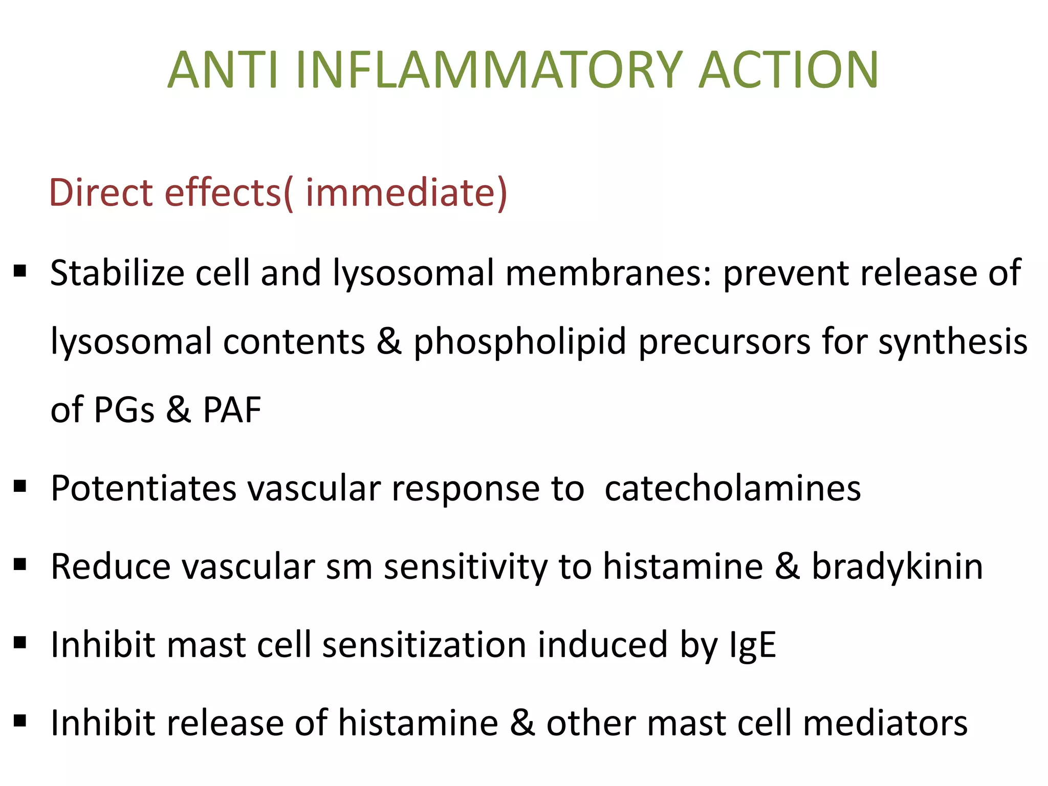 ANTI INFLAMMATORY ACTION
Direct effects( immediate)
 Stabilize cell and lysosomal membranes: prevent release of
lysosomal contents & phospholipid precursors for synthesis
of PGs & PAF
 Potentiates vascular response to catecholamines
 Reduce vascular sm sensitivity to histamine & bradykinin
 Inhibit mast cell sensitization induced by IgE
 Inhibit release of histamine & other mast cell mediators
 