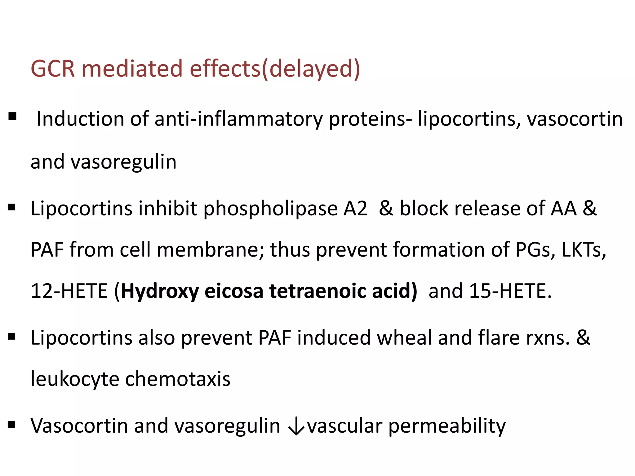 GCR mediated effects(delayed)
 Induction of anti-inflammatory proteins- lipocortins, vasocortin
and vasoregulin
 Lipocortins inhibit phospholipase A2 & block release of AA &
PAF from cell membrane; thus prevent formation of PGs, LKTs,
12-HETE (Hydroxy eicosa tetraenoic acid) and 15-HETE.
 Lipocortins also prevent PAF induced wheal and flare rxns. &
leukocyte chemotaxis
 Vasocortin and vasoregulin ↓vascular permeability
 