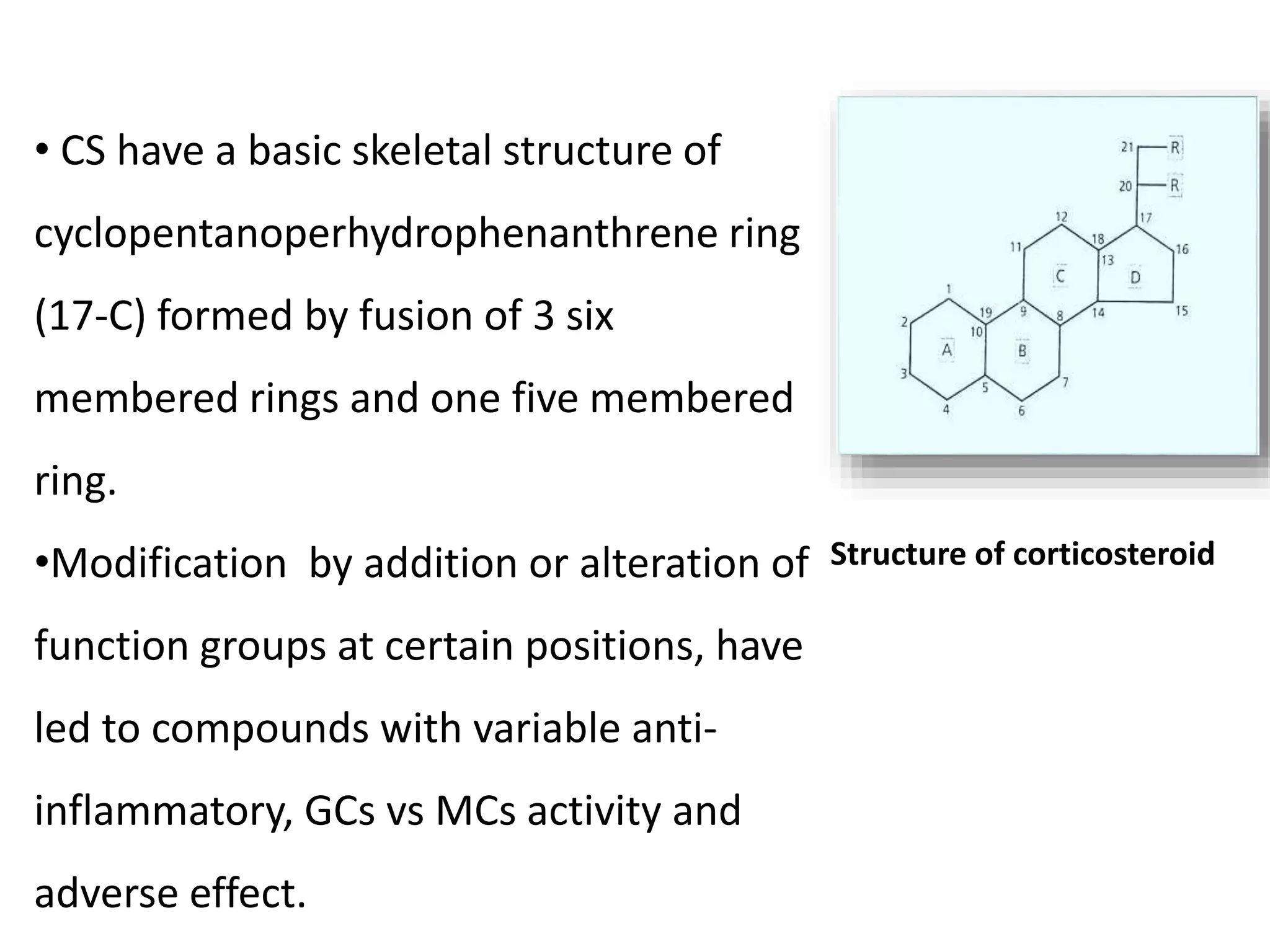 Structure of corticosteroid
• CS have a basic skeletal structure of
cyclopentanoperhydrophenanthrene ring
(17-C) formed by fusion of 3 six
membered rings and one five membered
ring.
•Modification by addition or alteration of
function groups at certain positions, have
led to compounds with variable anti-
inflammatory, GCs vs MCs activity and
adverse effect.
 