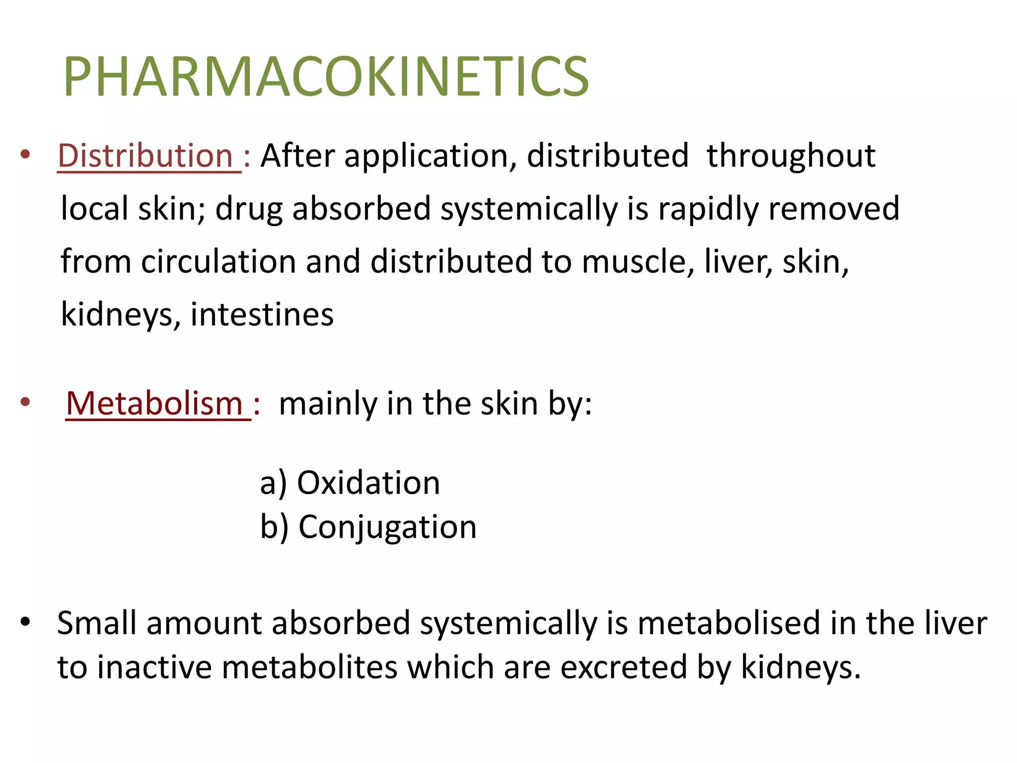 PHARMACOKINETICS
• Distribution : After application, distributed throughout
local skin; drug absorbed systemically is rapidly removed
from circulation and distributed to muscle, liver, skin,
kidneys, intestines
• Metabolism : mainly in the skin by:
a) Oxidation
b) Conjugation
• Small amount absorbed systemically is metabolised in the liver
to inactive metabolites which are excreted by kidneys.
 