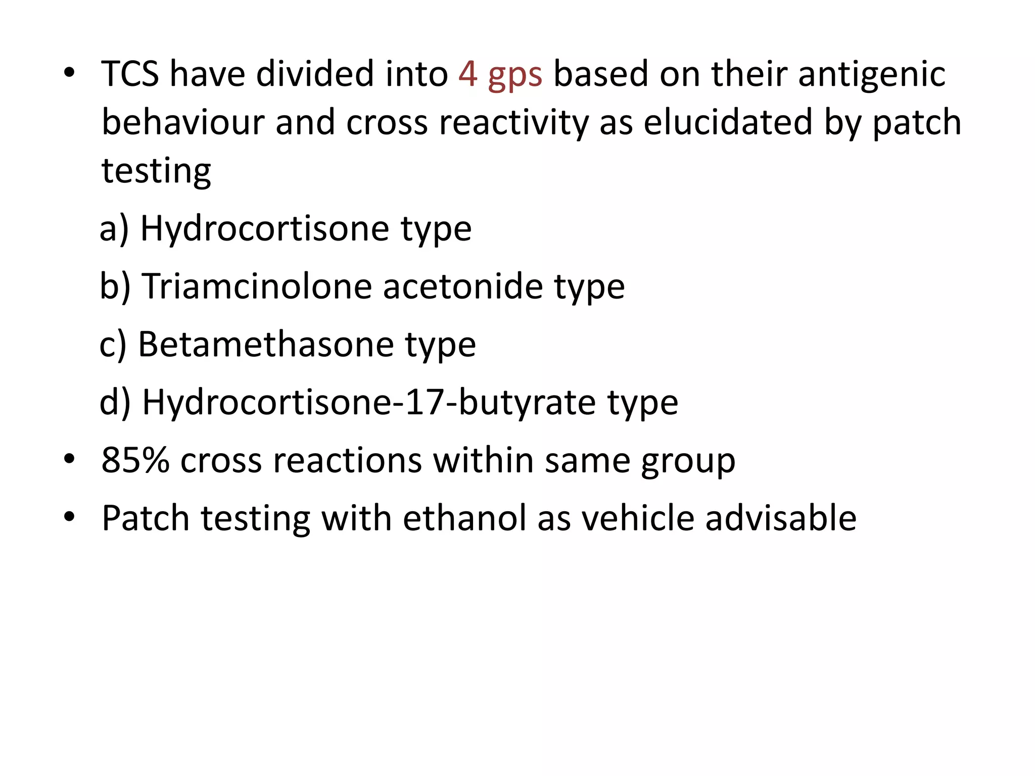 • TCS have divided into 4 gps based on their antigenic
behaviour and cross reactivity as elucidated by patch
testing
a) Hydrocortisone type
b) Triamcinolone acetonide type
c) Betamethasone type
d) Hydrocortisone-17-butyrate type
• 85% cross reactions within same group
• Patch testing with ethanol as vehicle advisable
 