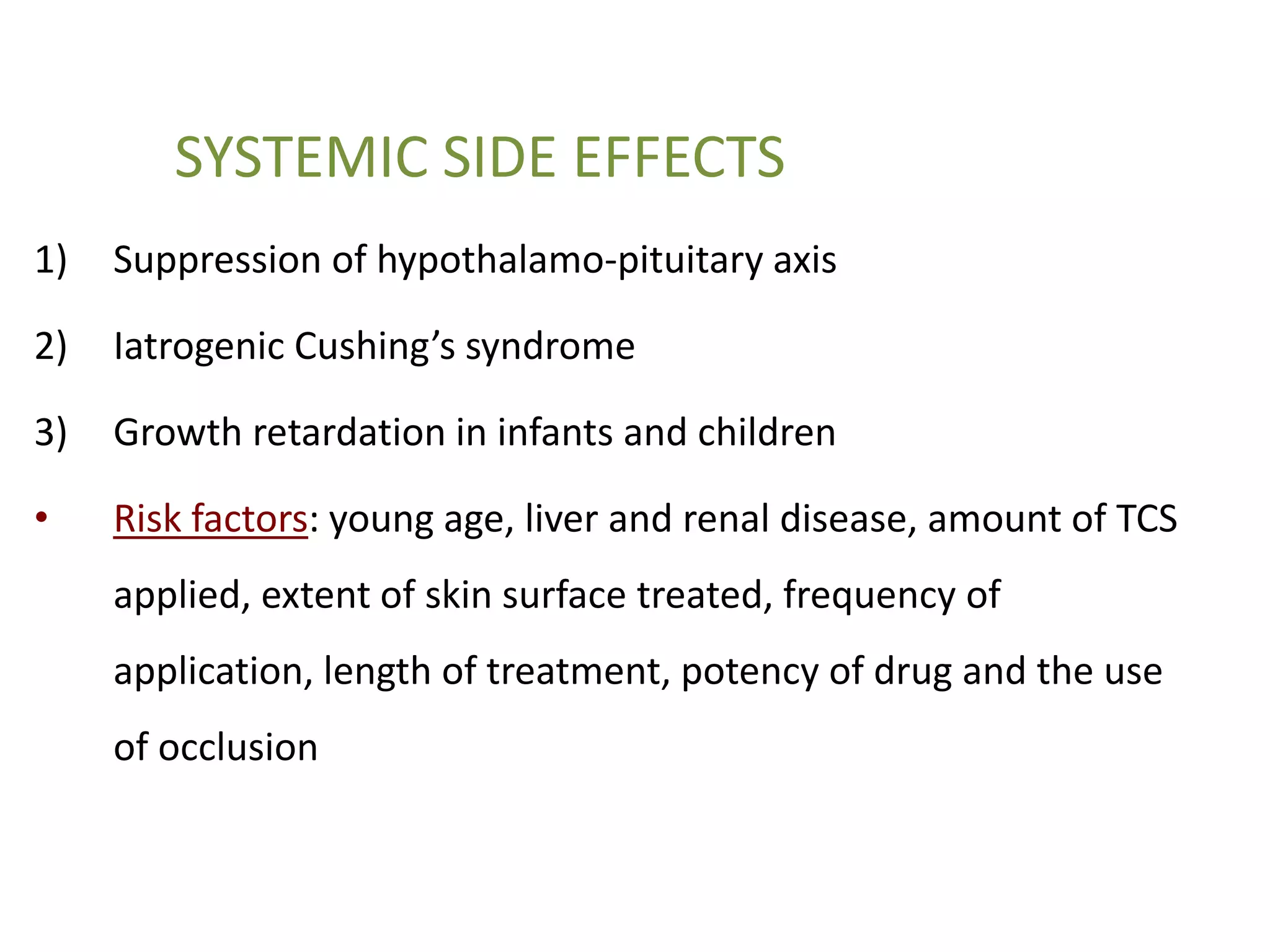 SYSTEMIC SIDE EFFECTS
1) Suppression of hypothalamo-pituitary axis
2) Iatrogenic Cushing’s syndrome
3) Growth retardation in infants and children
• Risk factors: young age, liver and renal disease, amount of TCS
applied, extent of skin surface treated, frequency of
application, length of treatment, potency of drug and the use
of occlusion
 
