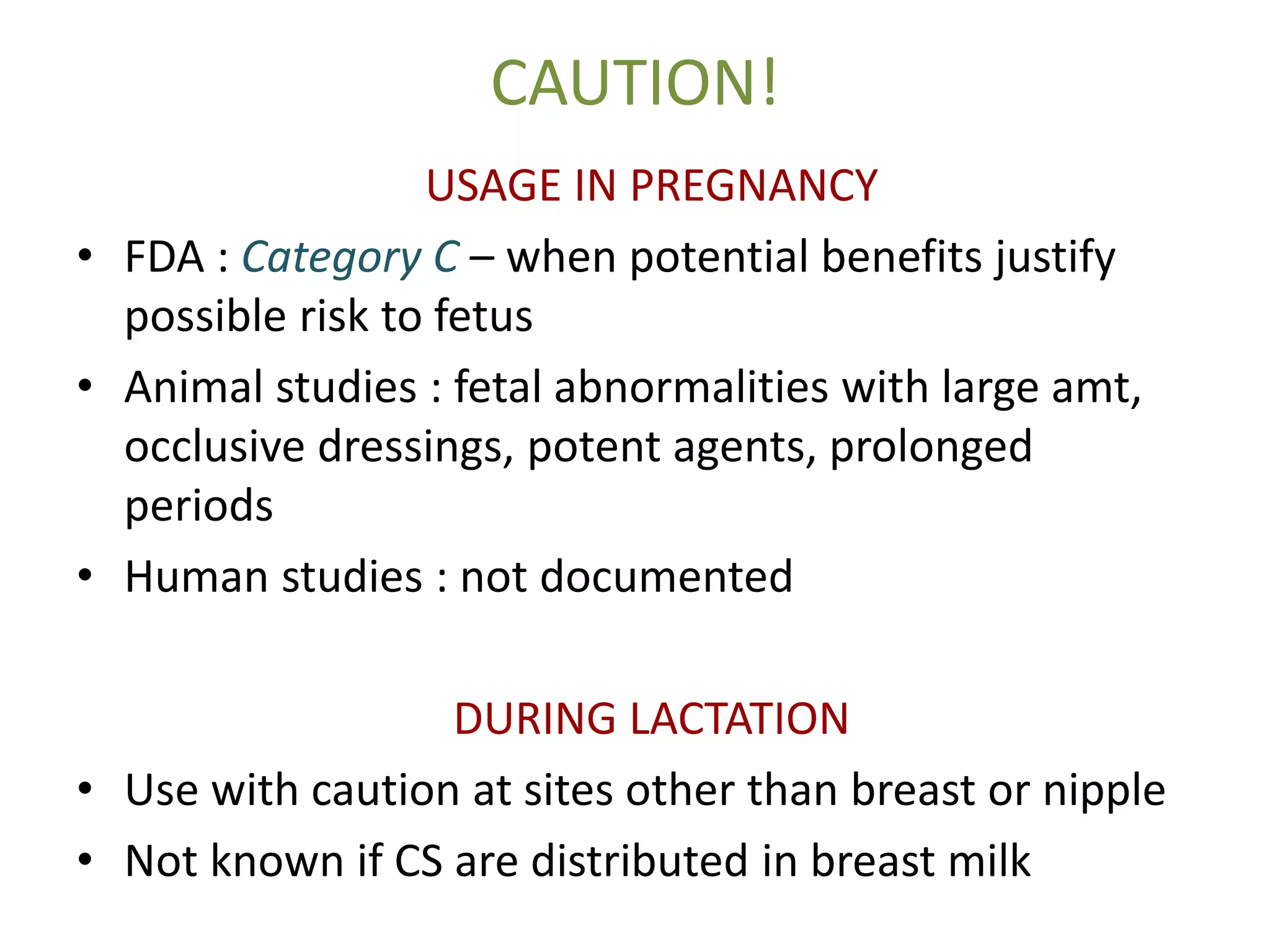 CAUTION!
USAGE IN PREGNANCY
• FDA : Category C – when potential benefits justify
possible risk to fetus
• Animal studies : fetal abnormalities with large amt,
occlusive dressings, potent agents, prolonged
periods
• Human studies : not documented
DURING LACTATION
• Use with caution at sites other than breast or nipple
• Not known if CS are distributed in breast milk
 