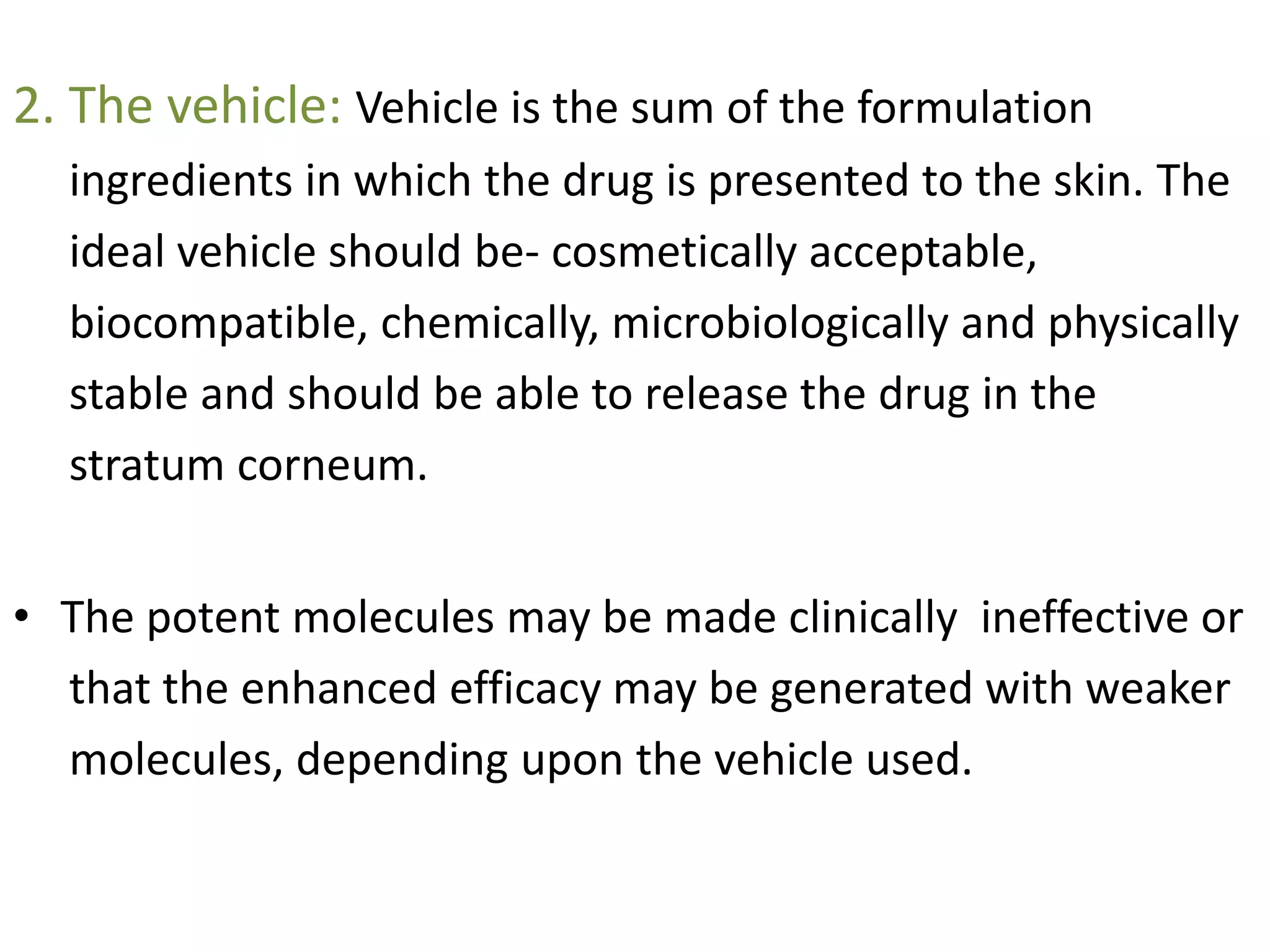 2. The vehicle: Vehicle is the sum of the formulation
ingredients in which the drug is presented to the skin. The
ideal vehicle should be- cosmetically acceptable,
biocompatible, chemically, microbiologically and physically
stable and should be able to release the drug in the
stratum corneum.
• The potent molecules may be made clinically ineffective or
that the enhanced efficacy may be generated with weaker
molecules, depending upon the vehicle used.
 
