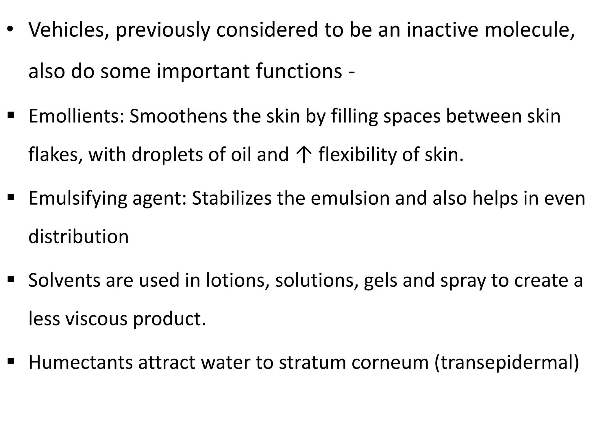 • Vehicles, previously considered to be an inactive molecule,
also do some important functions -
 Emollients: Smoothens the skin by filling spaces between skin
flakes, with droplets of oil and ↑ flexibility of skin.
 Emulsifying agent: Stabilizes the emulsion and also helps in even
distribution
 Solvents are used in lotions, solutions, gels and spray to create a
less viscous product.
 Humectants attract water to stratum corneum (transepidermal)
 