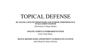 TOPICAL DEFENSE
IIC MANILA ONLINE PROFESSOR AND SCHOOL PERFORMANCE
EVALUATION SYSTEM
(Informatics College Manila)
ONLINE VEHICLE WORKSHOP SYSTEM
(Auto Trade Shop)
QUEUE RESERVATION APPOINMENT SCHEDULING SYSTEM
(Red Model & Talents Manila)

 