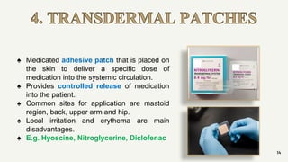 4. TRANSDERMAL PATCHES
14
♠ Medicated adhesive patch that is placed on
the skin to deliver a specific dose of
medication into the systemic circulation.
♠ Provides controlled release of medication
into the patient.
♠ Common sites for application are mastoid
region, back, upper arm and hip.
♠ Local irritation and erythema are main
disadvantages.
♠ E.g. Hyoscine, Nitroglycerine, Diclofenac
 