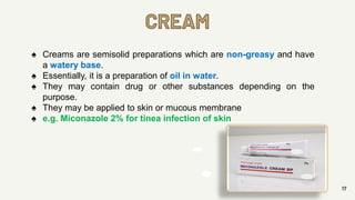 CREAM
17
♠ Creams are semisolid preparations which are non-greasy and have
a watery base.
♠ Essentially, it is a preparation of oil in water.
♠ They may contain drug or other substances depending on the
purpose.
♠ They may be applied to skin or mucous membrane
♠ e.g. Miconazole 2% for tinea infection of skin
 