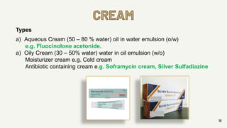 CREAM
18
Types
a) Aqueous Cream (50 – 80 % water) oil in water emulsion (o/w)
e.g. Fluocinolone acetonide.
a) Oily Cream (30 – 50% water) water in oil emulsion (w/o)
Moisturizer cream e.g. Cold cream
Antibiotic containing cream e.g. Soframycin cream, Silver Sulfadiazine
 