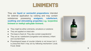 LINIMENTS
19
They are liquid or semisolid preparations intended
for external application by rubbing and may contain
substances possessing analgesic, rubefacient,
soothing and stimulating properties e.g. turpentine
liniment or methyl salicylate liniment.
♠ They might be either ointments, emulsions or solutions
♠ They are applied on intact skin
♠ The base is fixed oil. They also contain soap/alcohol
♠ They act as rubefacient (congestion and redness), irritant
and counterirritant
♠ Physiological bases of counter irritants is not known but it
is presumed that it may act by following mechanism: Local,
Focal, Distal
 