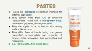 PASTES
20
♠ Pastes are semisolid preparation intended for
external application.
♠ They contain more than 10% of powdered
medicaments mixed with a non-greasy base,
made up of glycerine, mucilage or soap.
♠ They are applied to acute lesions with oozing
surface like eczema.
♠ They differ from ointments being non greasy
(washable), accommodate high proportion of
powder, more absorptive, less penetrating and
macerating.
♠ e.g. Tooth paste, Zinc oxide paste.
 