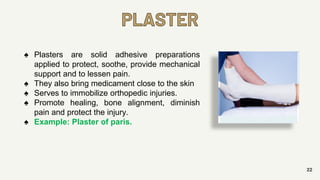 PLASTER
22
♠ Plasters are solid adhesive preparations
applied to protect, soothe, provide mechanical
support and to lessen pain.
♠ They also bring medicament close to the skin
♠ Serves to immobilize orthopedic injuries.
♠ Promote healing, bone alignment, diminish
pain and protect the injury.
♠ Example: Plaster of paris.
 