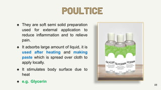 POULTICE
23
♠ They are soft semi solid preparation
used for external application to
reduce inflammation and to relieve
pain.
♠ It adsorbs large amount of liquid, it is
used after heating and making
paste which is spread over cloth to
apply locally.
♠ It stimulates body surface due to
heat
♠ e.g. Glycerin
 