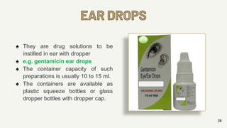 EAR DROPS
26
♠ They are drug solutions to be
instilled in ear with dropper
♠ e.g. gentamicin ear drops
♠ The container capacity of such
preparations is usually 10 to 15 ml.
♠ The containers are available as
plastic squeeze bottles or glass
dropper bottles with dropper cap.
 