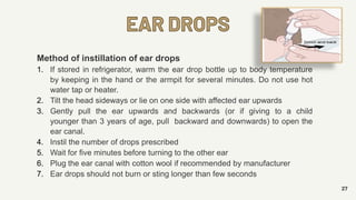 EAR DROPS
27
Method of instillation of ear drops
1. If stored in refrigerator, warm the ear drop bottle up to body temperature
by keeping in the hand or the armpit for several minutes. Do not use hot
water tap or heater.
2. Tilt the head sideways or lie on one side with affected ear upwards
3. Gently pull the ear upwards and backwards (or if giving to a child
younger than 3 years of age, pull backward and downwards) to open the
ear canal.
4. Instil the number of drops prescribed
5. Wait for five minutes before turning to the other ear
6. Plug the ear canal with cotton wool if recommended by manufacturer
7. Ear drops should not burn or sting longer than few seconds
 
