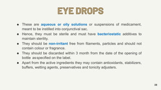 EYE DROPS
28
♠ These are aqueous or oily solutions or suspensions of medicament,
meant to be instilled into conjunctival sac.
♠ Hence, they must be sterile and must have bacteriostatic additives to
maintain sterility.
♠ They should be non-irritant free from filaments, particles and should not
contain colour or fragrance.
♠ They should be discarded within 3 month from the date of the opening of
bottle asspecified on the label.
♠ Apart from the active ingredients they may contain antioxidants, stabilizers,
buffers, wetting agents, preservatives and tonicity adjusters.
 