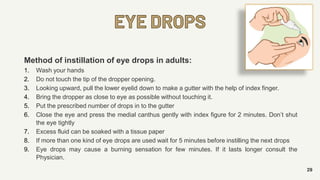 EYE DROPS
29
Method of instillation of eye drops in adults:
1. Wash your hands
2. Do not touch the tip of the dropper opening.
3. Looking upward, pull the lower eyelid down to make a gutter with the help of index finger.
4. Bring the dropper as close to eye as possible without touching it.
5. Put the prescribed number of drops in to the gutter
6. Close the eye and press the medial canthus gently with index figure for 2 minutes. Don’t shut
the eye tightly
7. Excess fluid can be soaked with a tissue paper
8. If more than one kind of eye drops are used wait for 5 minutes before instilling the next drops
9. Eye drops may cause a burning sensation for few minutes. If it lasts longer consult the
Physician.
 