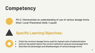 3
Competency
PH 2.1 Demonstrate an understanding of use of various dosage forms
(Oral / Local /Parenteral; Solid / Liquid)
Specific Learning Objectives:
• Enlist the common dosage forms used for topical route of administration
• Instruct the patient about the correct method of using an local dosage form
• Describe the advantages and disadvantages of various dosage forms.
 
