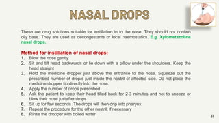NASAL DROPS
31
These are drug solutions suitable for instillation in to the nose. They should not contain
oily base. They are used as decongestants or local haemostatics. E.g. Xylometazoline
nasal drops.
Method for instillation of nasal drops:
1. Blow the nose gently
2. Sit and tilt head backwards or lie down with a pillow under the shoulders. Keep the
head straight
3. Hold the medicine dropper just above the entrance to the nose. Squeeze out the
prescribed number of drop/s just inside the nostril of affected side. Do not place the
medicine dropper tip directly into the nose.
4. Apply the number of drops prescribed
5. Ask the patient to keep their head tilted back for 2-3 minutes and not to sneeze or
blow their nose justafter drops
6. Sit up for few seconds .The drops will then drip into pharynx
7. Repeat the procedure for the other nostril, if necessary
8. Rinse the dropper with boiled water
 