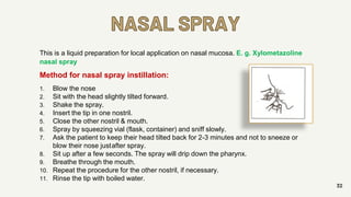 NASAL SPRAY
32
This is a liquid preparation for local application on nasal mucosa. E. g. Xylometazoline
nasal spray
Method for nasal spray instillation:
1. Blow the nose
2. Sit with the head slightly tilted forward.
3. Shake the spray.
4. Insert the tip in one nostril.
5. Close the other nostril & mouth.
6. Spray by squeezing vial (flask, container) and sniff slowly.
7. Ask the patient to keep their head tilted back for 2-3 minutes and not to sneeze or
blow their nose justafter spray.
8. Sit up after a few seconds. The spray will drip down the pharynx.
9. Breathe through the mouth.
10. Repeat the procedure for the other nostril, if necessary.
11. Rinse the tip with boiled water.
 