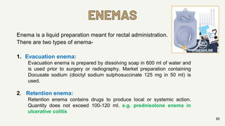 ENEMAS
33
Enema is a liquid preparation meant for rectal administration.
There are two types of enema-
1. Evacuation enema:
Evacuation enema is prepared by dissolving soap in 600 ml of water and
is used prior to surgery or radiography. Market preparation containing
Docusate sodium (dioctyl sodium sulphosuccinate 125 mg in 50 ml) is
used.
2. Retention enema:
Retention enema contains drugs to produce local or systemic action.
Quantity does not exceed 100-120 ml. e.g. prednisolone enema in
ulcerative colitis
 