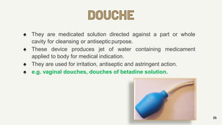 DOUCHE
35
♠ They are medicated solution directed against a part or whole
cavity for cleansing or antisepticpurpose.
♠ These device produces jet of water containing medicament
applied to body for medical indication.
♠ They are used for irritation, antiseptic and astringent action.
♠ e.g. vaginal douches, douches of betadine solution.
 