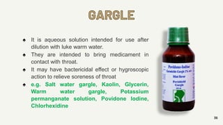 GARGLE
36
♠ It is aqueous solution intended for use after
dilution with luke warm water.
♠ They are intended to bring medicament in
contact with throat.
♠ It may have bactericidal effect or hygroscopic
action to relieve soreness of throat
♠ e.g. Salt water gargle, Kaolin, Glycerin,
Warm water gargle, Potassium
permanganate solution, Povidone Iodine,
Chlorhexidine
 