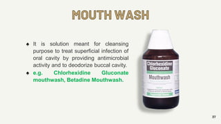 MOUTH WASH
37
♠ It is solution meant for cleansing
purpose to treat superficial infection of
oral cavity by providing antimicrobial
activity and to deodorize buccal cavity.
♠ e.g. Chlorhexidine Gluconate
mouthwash, Betadine Mouthwash.
 