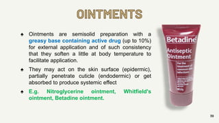 OINTMENTS
39
♠ Ointments are semisolid preparation with a
greasy base containing active drug (up to 10%)
for external application and of such consistency
that they soften a little at body temperature to
facilitate application.
♠ They may act on the skin surface (epidermic),
partially penetrate cuticle (endodermic) or get
absorbed to produce systemic effect
♠ E.g. Nitroglycerine ointment, Whitfield's
ointment, Betadine ointment.
 