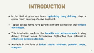INTRODUCTION
4
♠ In the field of pharmaceuticals, optimizing drug delivery plays a
crucial role in ensuring effective treatment.
♠ Topical dosage forms have gained significant attention for their unique
advantages.
♠ This introduction explores the benefits and advancements in drug
delivery through topical formulations, highlighting their potential in
enhancing patient outcomes.
♠ Available in the form of lotion, cream, ointment, powder, drops,
spray etc.
 